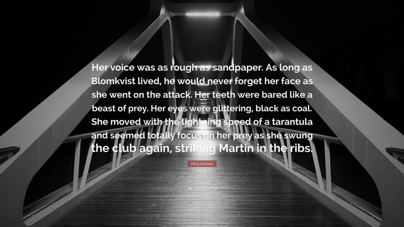 Stieg Larsson Quote: “Her voice was as rough as sandpaper. As long as Blomkvist lived, he would never forget her face as she went on the attack. Her teeth were bared like a beast of prey. Her eyes were glittering, black as coal. She moved with the lightning speed of a tarantula and seemed totally focus on her prey as she swung the club again, striking Martin in the ribs.”