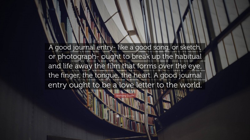 Anthony Doerr Quote: “A good journal entry- like a good song, or sketch, or photograph- ought to break up the habitual and life away the film that forms over the eye, the finger, the tongue, the heart. A good journal entry ought to be a love letter to the world.”