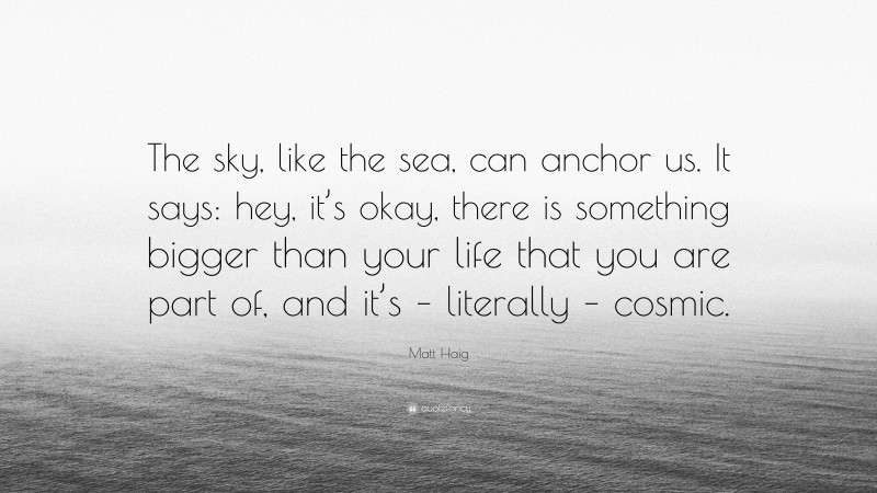 Matt Haig Quote: “The sky, like the sea, can anchor us. It says: hey, it’s okay, there is something bigger than your life that you are part of, and it’s – literally – cosmic.”