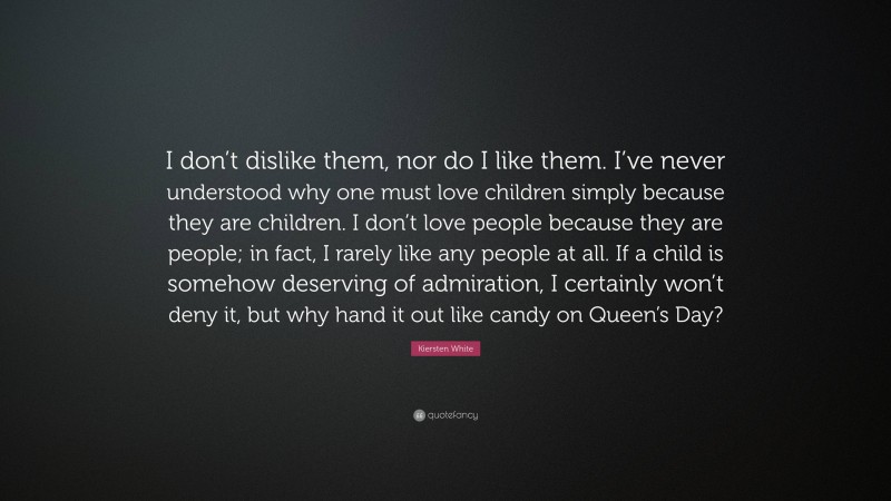 Kiersten White Quote: “I don’t dislike them, nor do I like them. I’ve never understood why one must love children simply because they are children. I don’t love people because they are people; in fact, I rarely like any people at all. If a child is somehow deserving of admiration, I certainly won’t deny it, but why hand it out like candy on Queen’s Day?”