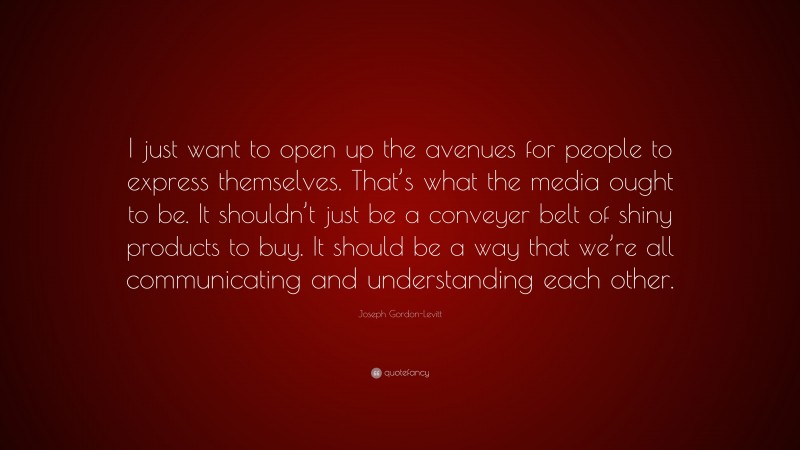 Joseph Gordon-Levitt Quote: “I just want to open up the avenues for people to express themselves. That’s what the media ought to be. It shouldn’t just be a conveyer belt of shiny products to buy. It should be a way that we’re all communicating and understanding each other.”