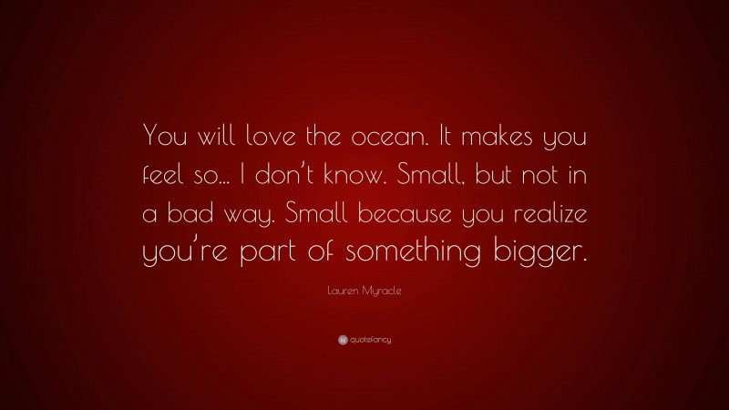 Lauren Myracle Quote: “You will love the ocean. It makes you feel so... I don’t know. Small, but not in a bad way. Small because you realize you’re part of something bigger.”
