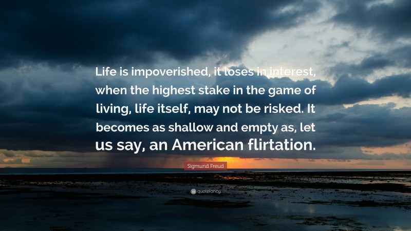 Sigmund Freud Quote: “Life is impoverished, it loses in interest, when the highest stake in the game of living, life itself, may not be risked. It becomes as shallow and empty as, let us say, an American flirtation.”
