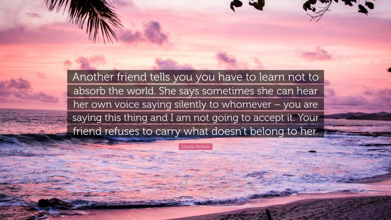 Claudia Rankine Quote: “Another friend tells you you have to learn not to absorb the world. She says sometimes she can hear her own voice saying silently to whomever – you are saying this thing and I am not going to accept it. Your friend refuses to carry what doesn’t belong to her.”