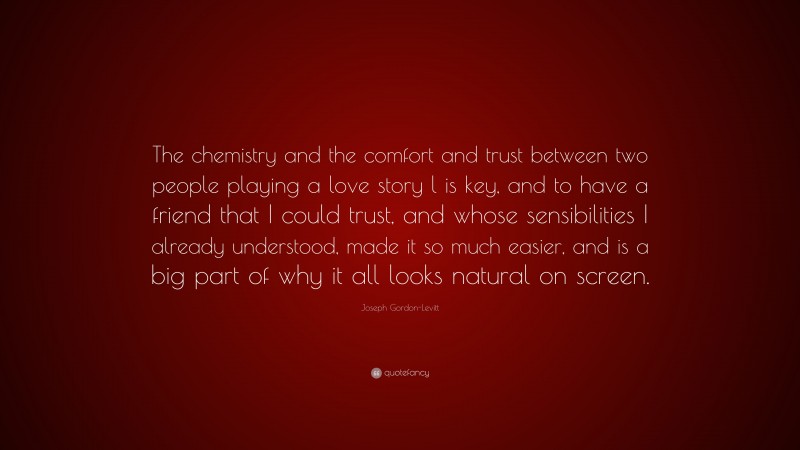 Joseph Gordon-Levitt Quote: “The chemistry and the comfort and trust between two people playing a love story l is key, and to have a friend that I could trust, and whose sensibilities I already understood, made it so much easier, and is a big part of why it all looks natural on screen.”
