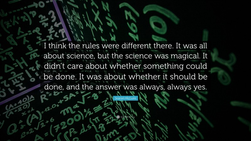 Seanan McGuire Quote: “I think the rules were different there. It was all about science, but the science was magical. It didn’t care about whether something could be done. It was about whether it should be done, and the answer was always, always yes.”