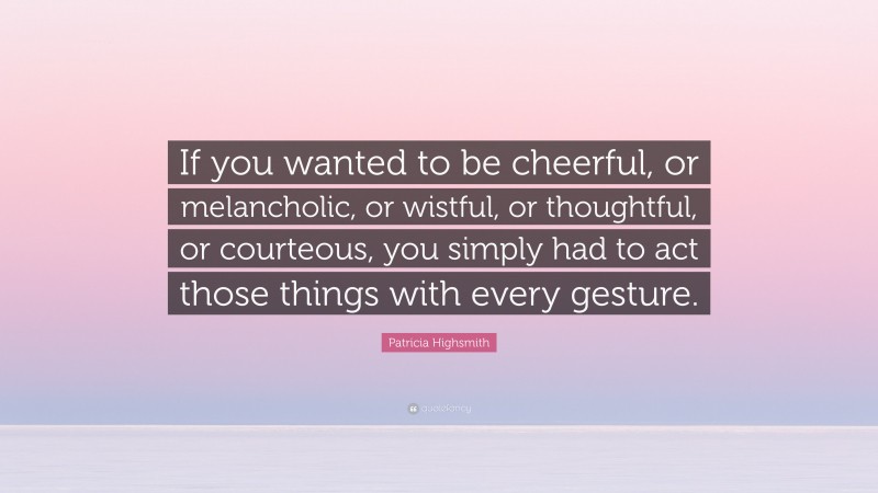 Patricia Highsmith Quote: “If you wanted to be cheerful, or melancholic, or wistful, or thoughtful, or courteous, you simply had to act those things with every gesture.”