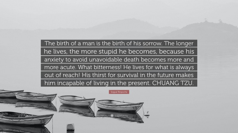 Sogyal Rinpoche Quote: “The birth of a man is the birth of his sorrow. The longer he lives, the more stupid he becomes, because his anxiety to avoid unavoidable death becomes more and more acute. What bitterness! He lives for what is always out of reach! His thirst for survival in the future makes him incapable of living in the present. CHUANG TZU.”