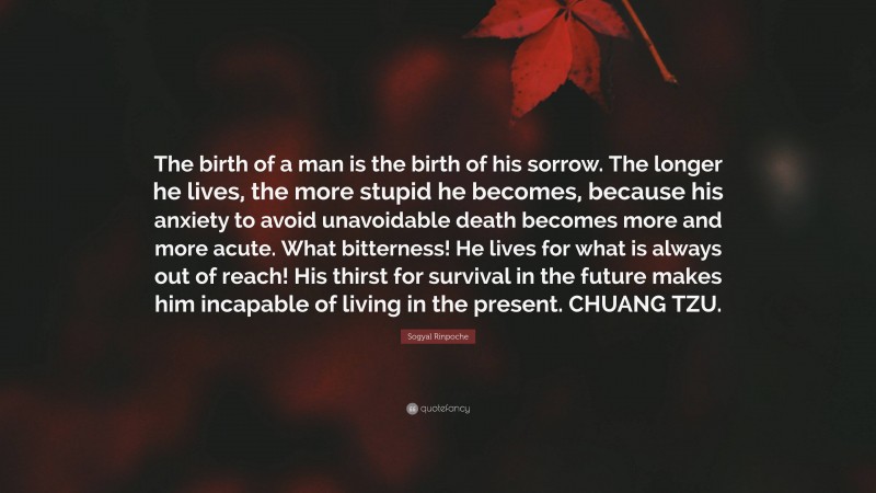 Sogyal Rinpoche Quote: “The birth of a man is the birth of his sorrow. The longer he lives, the more stupid he becomes, because his anxiety to avoid unavoidable death becomes more and more acute. What bitterness! He lives for what is always out of reach! His thirst for survival in the future makes him incapable of living in the present. CHUANG TZU.”