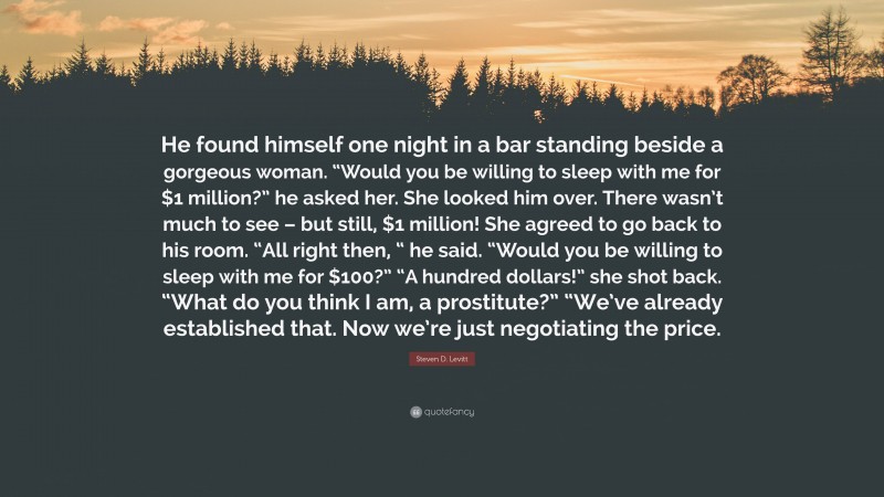 Steven D. Levitt Quote: “He found himself one night in a bar standing beside a gorgeous woman. “Would you be willing to sleep with me for $1 million?” he asked her. She looked him over. There wasn’t much to see – but still, $1 million! She agreed to go back to his room. “All right then, “ he said. “Would you be willing to sleep with me for $100?” “A hundred dollars!” she shot back. “What do you think I am, a prostitute?” “We’ve already established that. Now we’re just negotiating the price.”