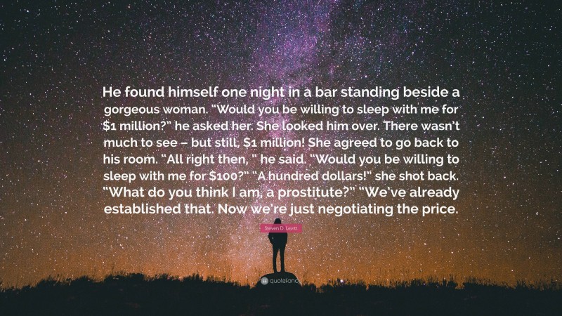 Steven D. Levitt Quote: “He found himself one night in a bar standing beside a gorgeous woman. “Would you be willing to sleep with me for $1 million?” he asked her. She looked him over. There wasn’t much to see – but still, $1 million! She agreed to go back to his room. “All right then, “ he said. “Would you be willing to sleep with me for $100?” “A hundred dollars!” she shot back. “What do you think I am, a prostitute?” “We’ve already established that. Now we’re just negotiating the price.”