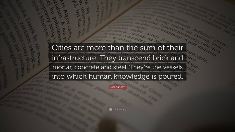 Rick Yancey Quote: “Cities are more than the sum of their infrastructure. They transcend brick and mortar, concrete and steel. They’re the vessels into which human knowledge is poured.”