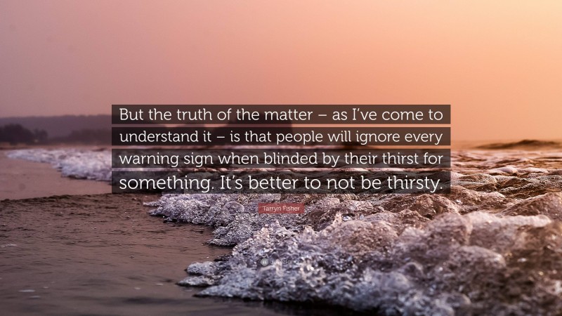Tarryn Fisher Quote: “But the truth of the matter – as I’ve come to understand it – is that people will ignore every warning sign when blinded by their thirst for something. It’s better to not be thirsty.”