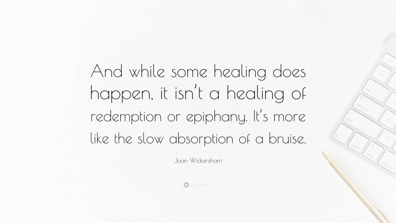 Joan Wickersham Quote: “And while some healing does happen, it isn’t a healing of redemption or epiphany. It’s more like the slow absorption of a bruise.”