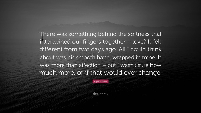 Alysha Speer Quote: “There was something behind the softness that intertwined our fingers together – love? It felt different from two days ago. All I could think about was his smooth hand, wrapped in mine. It was more than affection – but I wasn’t sure how much more, or if that would ever change.”