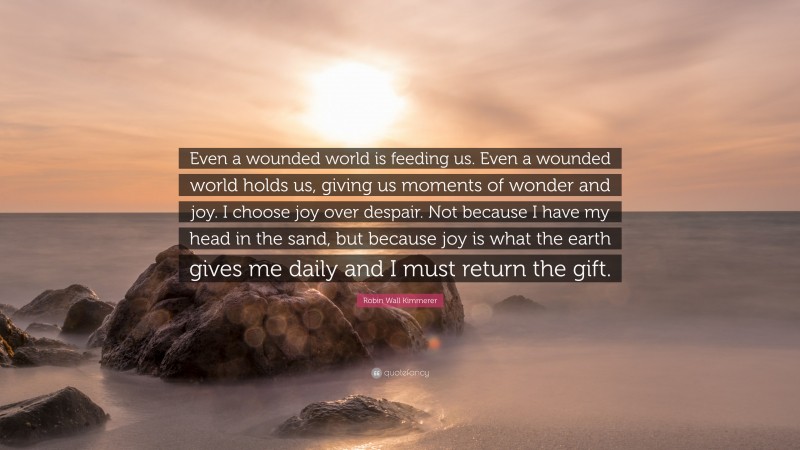 Robin Wall Kimmerer Quote: “Even a wounded world is feeding us. Even a wounded world holds us, giving us moments of wonder and joy. I choose joy over despair. Not because I have my head in the sand, but because joy is what the earth gives me daily and I must return the gift.”