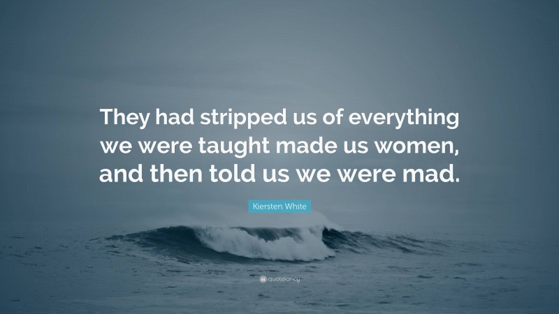 Kiersten White Quote: “They had stripped us of everything we were taught made us women, and then told us we were mad.”