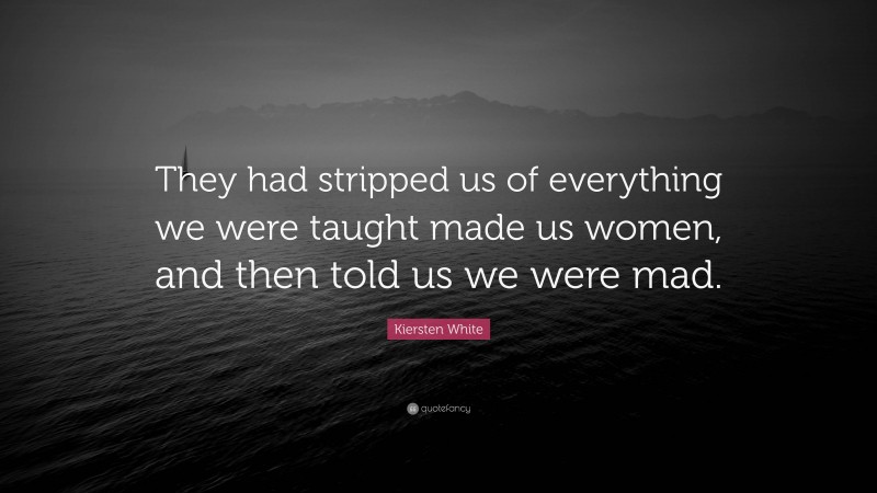 Kiersten White Quote: “They had stripped us of everything we were taught made us women, and then told us we were mad.”