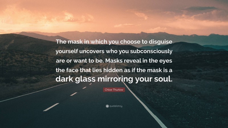 Chloe Thurlow Quote: “The mask in which you choose to disguise yourself uncovers who you subconsciously are or want to be. Masks reveal in the eyes the face that lies hidden as if the mask is a dark glass mirroring your soul.”