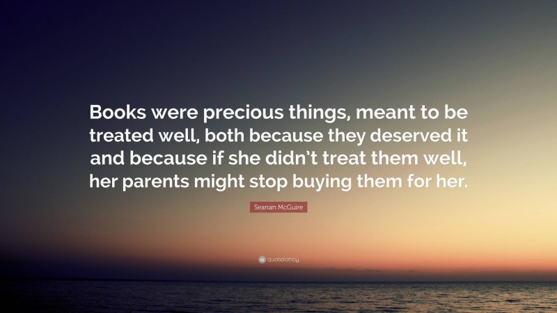 Seanan McGuire Quote: “Books were precious things, meant to be treated well, both because they deserved it and because if she didn’t treat them well, her parents might stop buying them for her.”