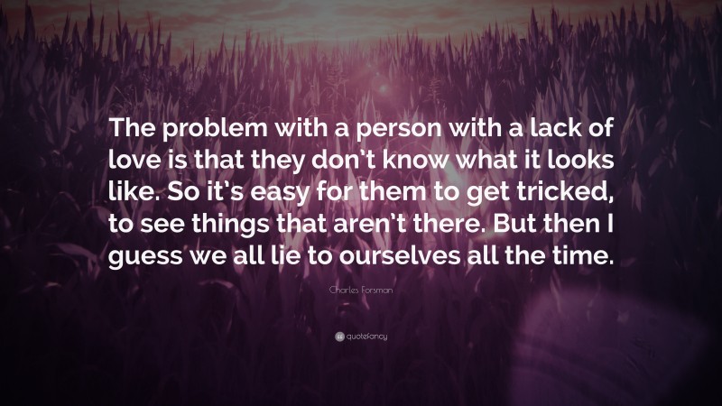 Charles Forsman Quote: “The problem with a person with a lack of love is that they don’t know what it looks like. So it’s easy for them to get tricked, to see things that aren’t there. But then I guess we all lie to ourselves all the time.”