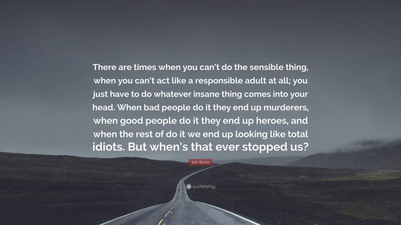 Iain Banks Quote: “There are times when you can’t do the sensible thing, when you can’t act like a responsible adult at all; you just have to do whatever insane thing comes into your head. When bad people do it they end up murderers, when good people do it they end up heroes, and when the rest of do it we end up looking like total idiots. But when’s that ever stopped us?”