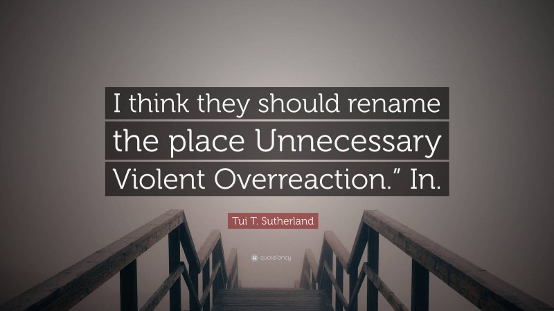 Tui T. Sutherland Quote: “I think they should rename the place Unnecessary Violent Overreaction.” In.”