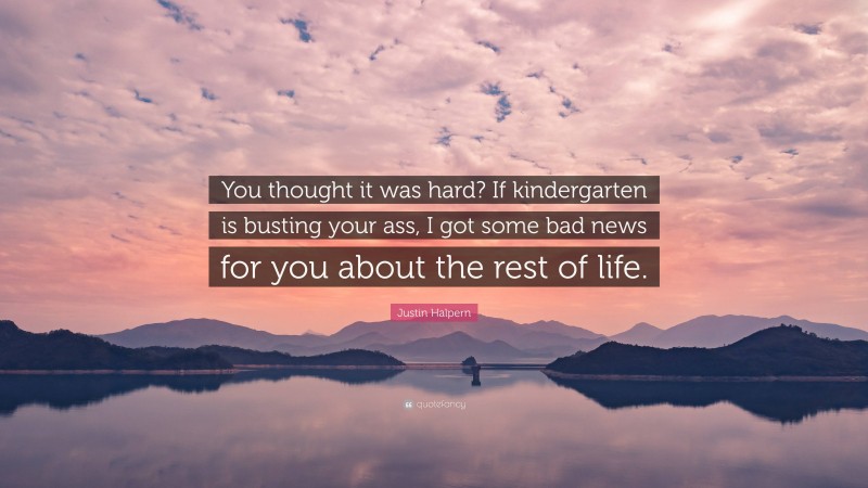 Justin Halpern Quote: “You thought it was hard? If kindergarten is busting your ass, I got some bad news for you about the rest of life.”