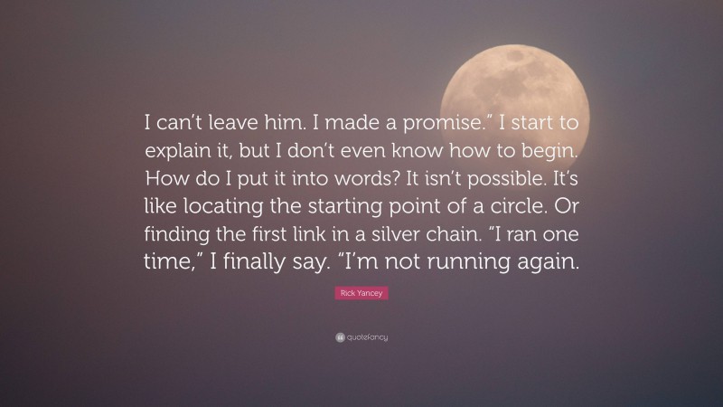 Rick Yancey Quote: “I can’t leave him. I made a promise.” I start to explain it, but I don’t even know how to begin. How do I put it into words? It isn’t possible. It’s like locating the starting point of a circle. Or finding the first link in a silver chain. “I ran one time,” I finally say. “I’m not running again.”