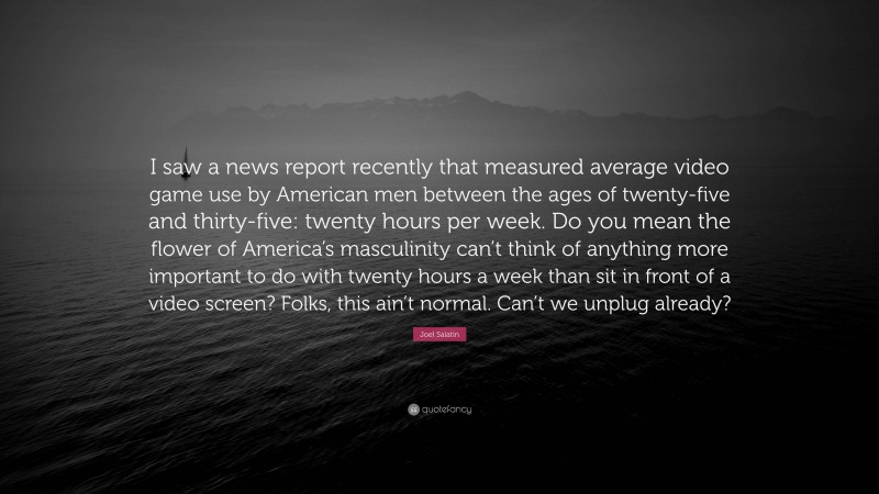 Joel Salatin Quote: “I saw a news report recently that measured average video game use by American men between the ages of twenty-five and thirty-five: twenty hours per week. Do you mean the flower of America’s masculinity can’t think of anything more important to do with twenty hours a week than sit in front of a video screen? Folks, this ain’t normal. Can’t we unplug already?”