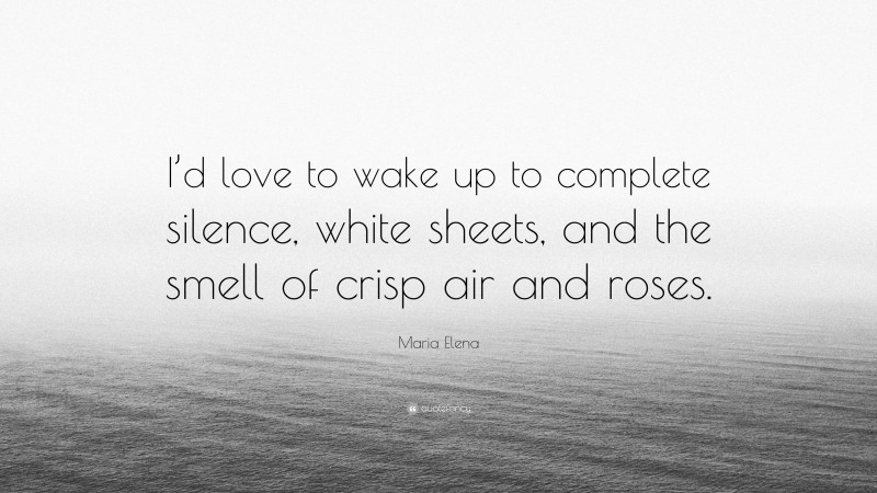 Maria Elena Quote: “I’d love to wake up to complete silence, white sheets, and the smell of crisp air and roses.”