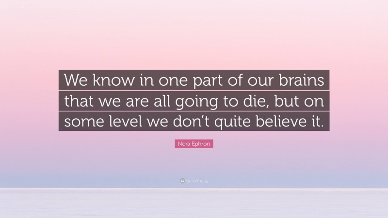 Nora Ephron Quote: “We know in one part of our brains that we are all going to die, but on some level we don’t quite believe it.”