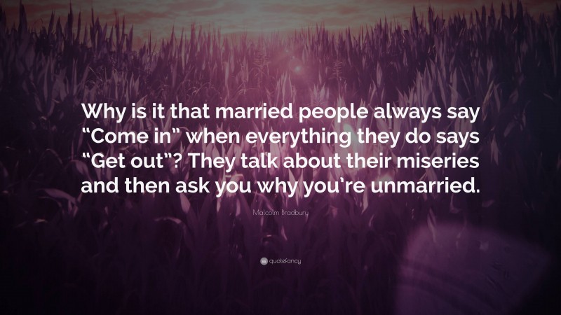 Malcolm Bradbury Quote: “Why is it that married people always say “Come in” when everything they do says “Get out”? They talk about their miseries and then ask you why you’re unmarried.”