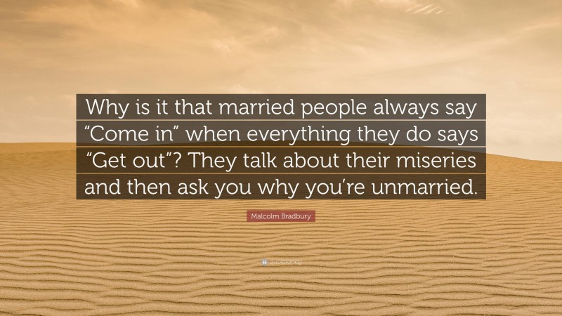 Malcolm Bradbury Quote: “Why is it that married people always say “Come in” when everything they do says “Get out”? They talk about their miseries and then ask you why you’re unmarried.”