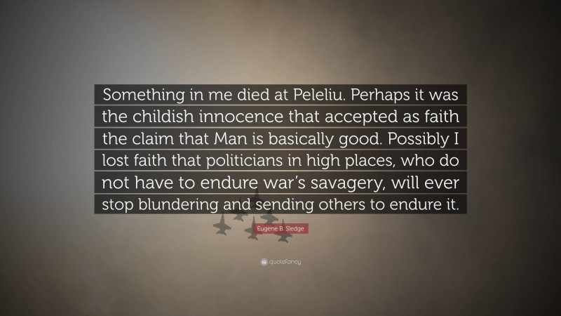 Eugene B. Sledge Quote: “Something in me died at Peleliu. Perhaps it was the childish innocence that accepted as faith the claim that Man is basically good. Possibly I lost faith that politicians in high places, who do not have to endure war’s savagery, will ever stop blundering and sending others to endure it.”