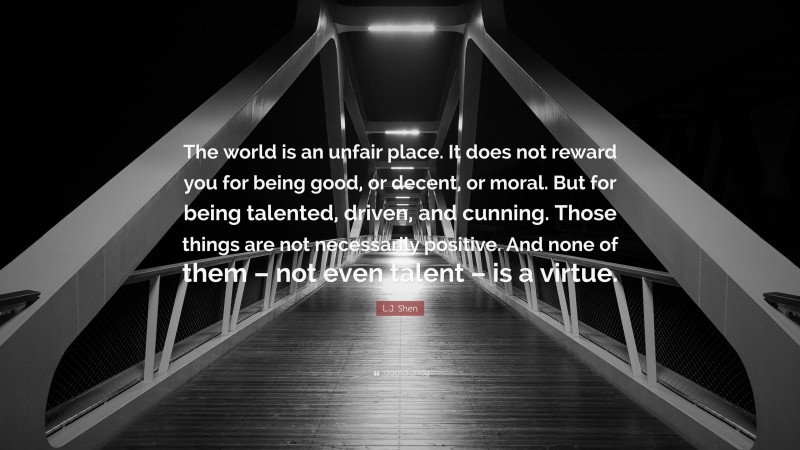 L.J. Shen Quote: “The world is an unfair place. It does not reward you for being good, or decent, or moral. But for being talented, driven, and cunning. Those things are not necessarily positive. And none of them – not even talent – is a virtue.”