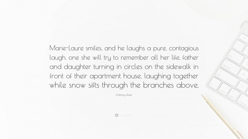 Anthony Doerr Quote: “Marie-Laure smiles, and he laughs a pure, contagious laugh, one she will try to remember all her life, father and daughter turning in circles on the sidewalk in front of their apartment house, laughing together while snow sifts through the branches above.”