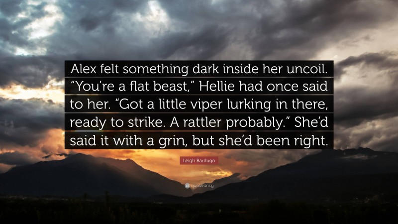 Leigh Bardugo Quote: “Alex felt something dark inside her uncoil. “You’re a flat beast,” Hellie had once said to her. “Got a little viper lurking in there, ready to strike. A rattler probably.” She’d said it with a grin, but she’d been right.”