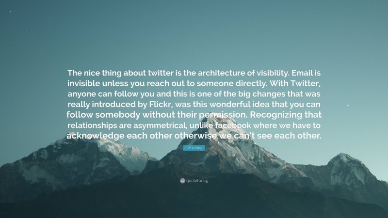 Tim O'Reilly Quote: “The nice thing about twitter is the architecture of visibility. Email is invisible unless you reach out to someone directly. With Twitter, anyone can follow you and this is one of the big changes that was really introduced by Flickr, was this wonderful idea that you can follow somebody without their permission. Recognizing that relationships are asymmetrical, unlike facebook where we have to acknowledge each other otherwise we can’t see each other.”