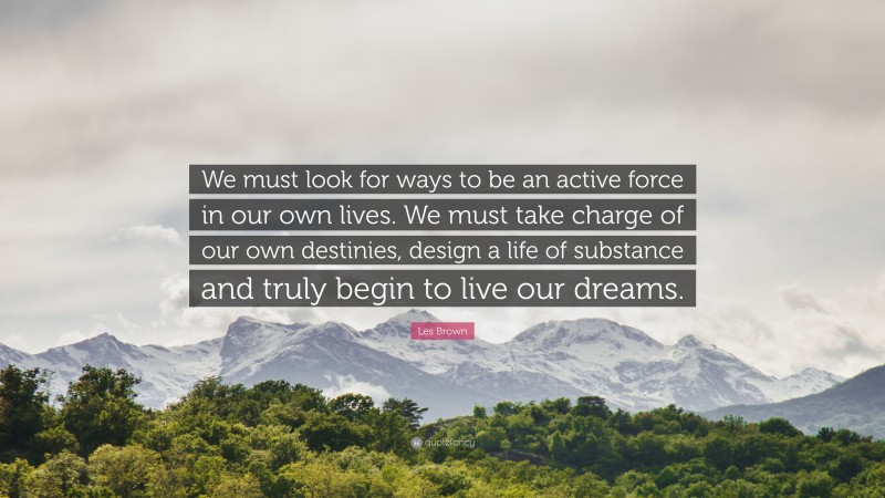 Les Brown Quote: “We must look for ways to be an active force in our own lives. We must take charge of our own destinies, design a life of substance and truly begin to live our dreams.”