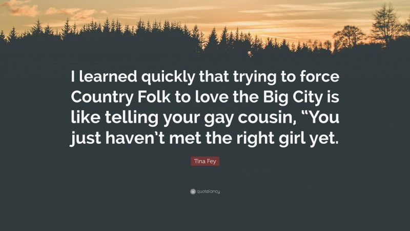 Tina Fey Quote: “I learned quickly that trying to force Country Folk to love the Big City is like telling your gay cousin, “You just haven’t met the right girl yet.”