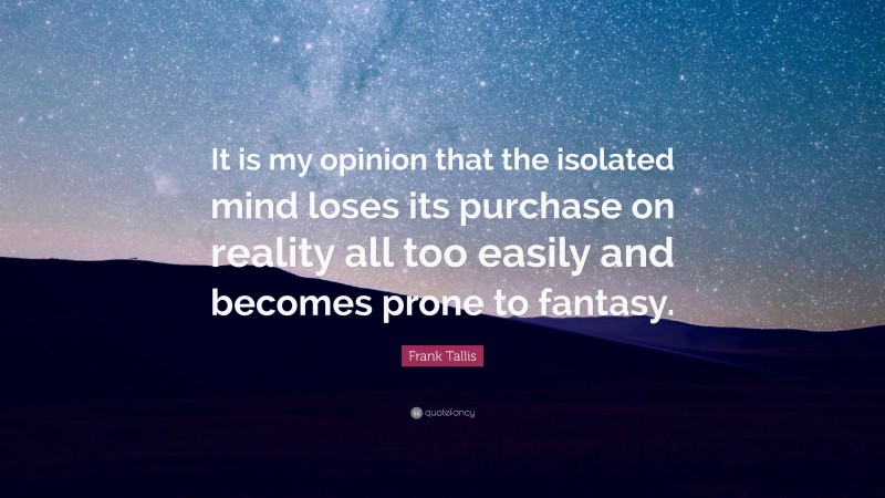 Frank Tallis Quote: “It is my opinion that the isolated mind loses its purchase on reality all too easily and becomes prone to fantasy.”