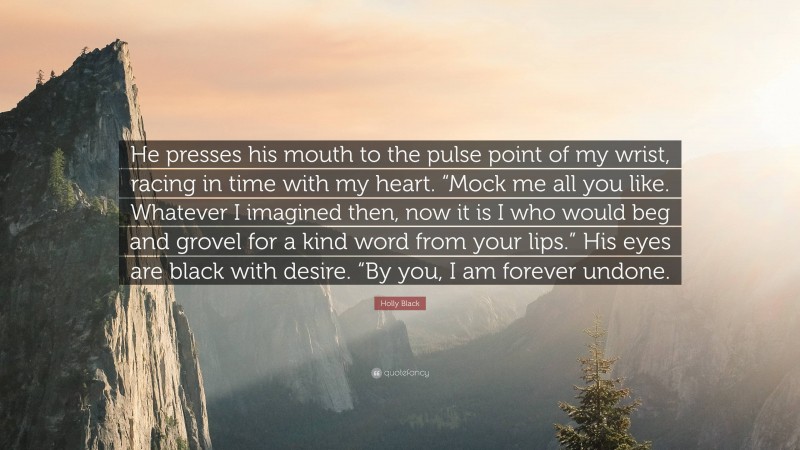 Holly Black Quote: “He presses his mouth to the pulse point of my wrist, racing in time with my heart. “Mock me all you like. Whatever I imagined then, now it is I who would beg and grovel for a kind word from your lips.” His eyes are black with desire. “By you, I am forever undone.”