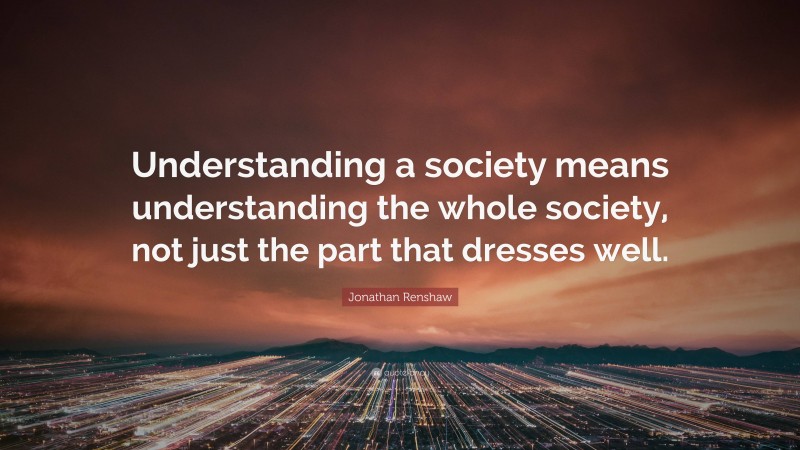 Jonathan Renshaw Quote: “Understanding a society means understanding the whole society, not just the part that dresses well.”