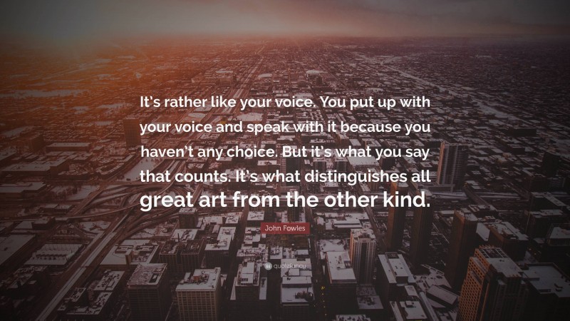 John Fowles Quote: “It’s rather like your voice. You put up with your voice and speak with it because you haven’t any choice. But it’s what you say that counts. It’s what distinguishes all great art from the other kind.”