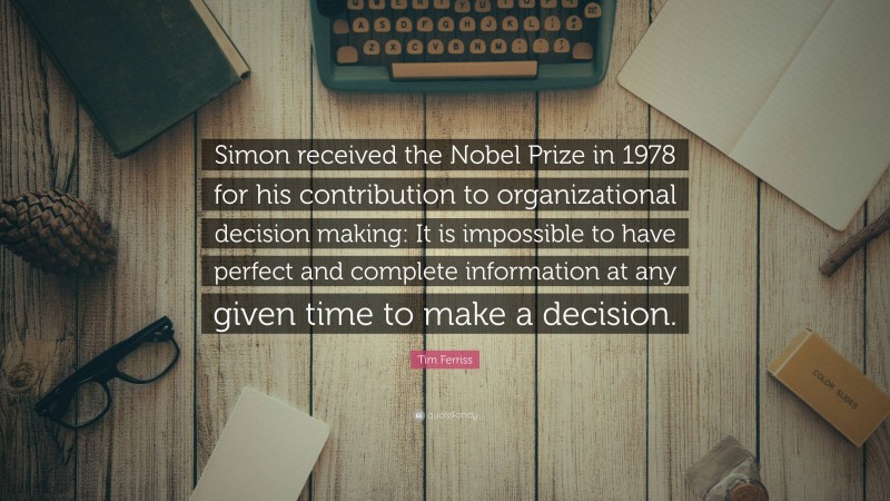 Tim Ferriss Quote: “Simon received the Nobel Prize in 1978 for his contribution to organizational decision making: It is impossible to have perfect and complete information at any given time to make a decision.”