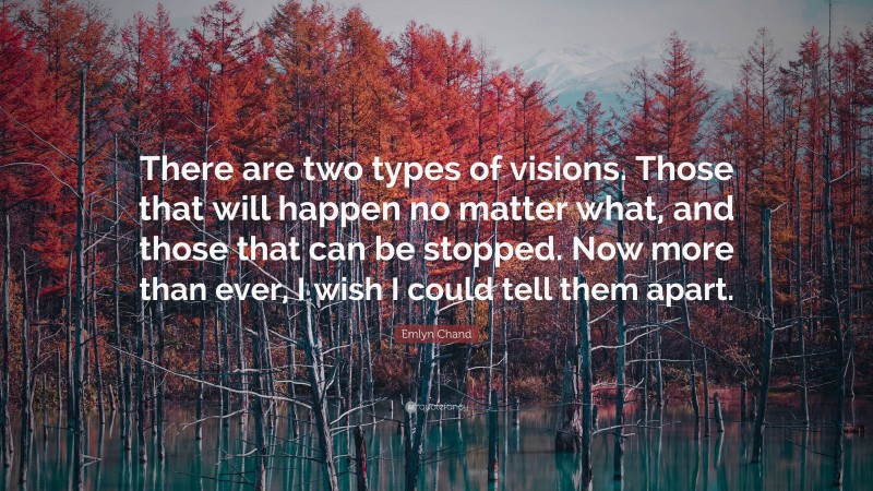 Emlyn Chand Quote: “There are two types of visions. Those that will happen no matter what, and those that can be stopped. Now more than ever, I wish I could tell them apart.”