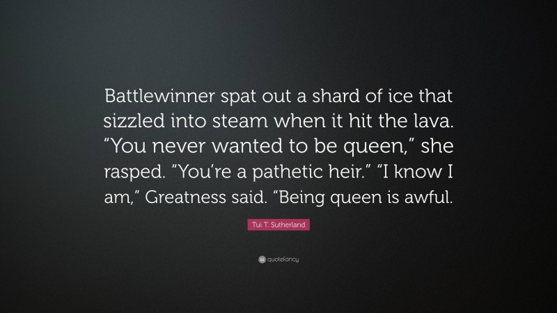 Tui T. Sutherland Quote: “Battlewinner spat out a shard of ice that sizzled into steam when it hit the lava. “You never wanted to be queen,” she rasped. “You’re a pathetic heir.” “I know I am,” Greatness said. “Being queen is awful.”