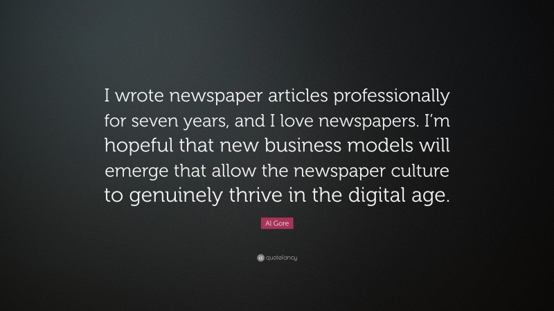 Al Gore Quote: “I wrote newspaper articles professionally for seven years, and I love newspapers. I’m hopeful that new business models will emerge that allow the newspaper culture to genuinely thrive in the digital age.”