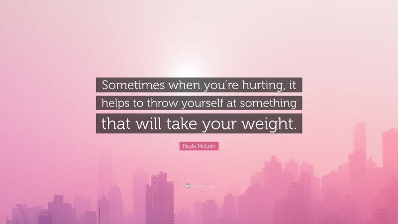 Paula McLain Quote: “Sometimes when you’re hurting, it helps to throw yourself at something that will take your weight.”